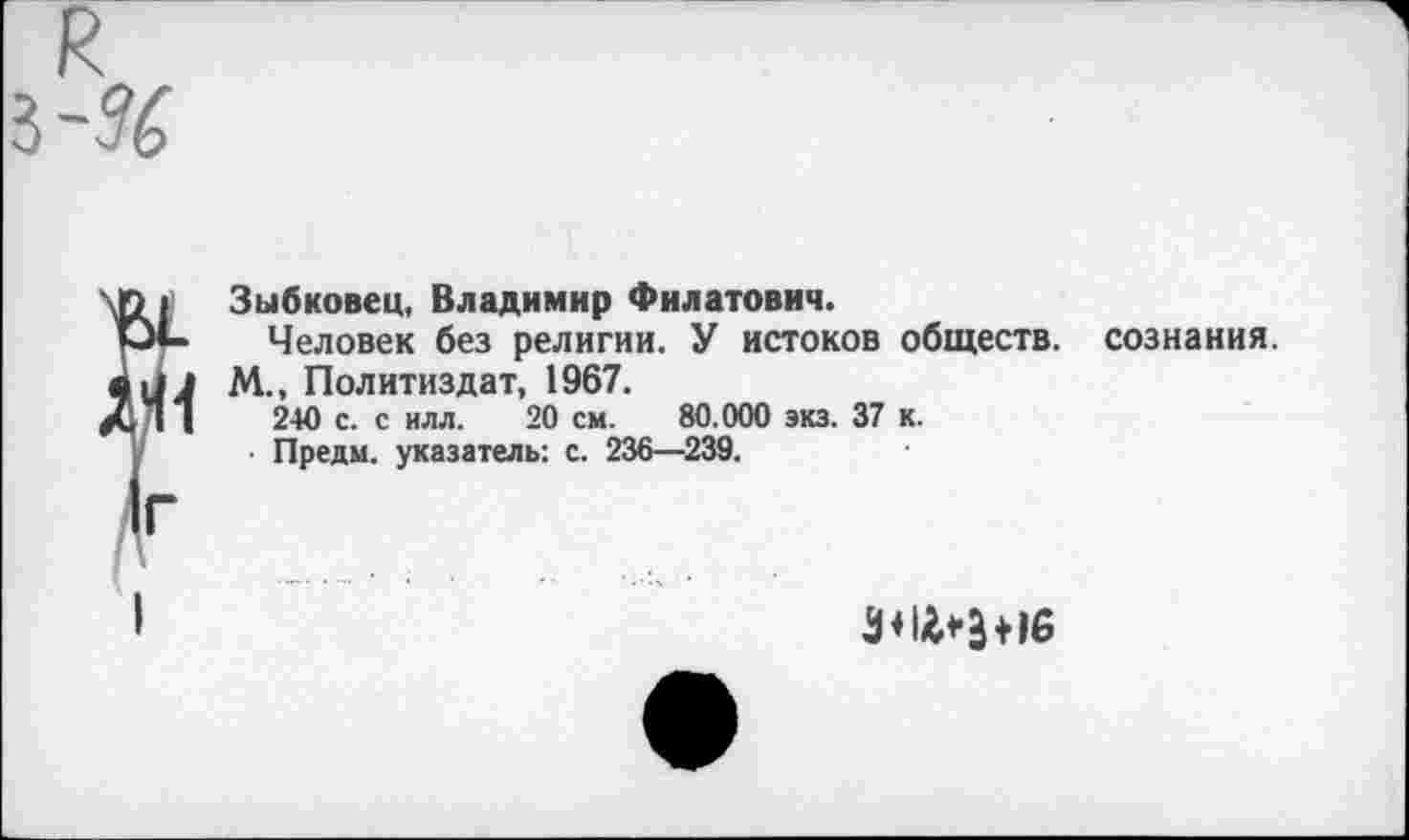 ﻿Зыбковец, Владимир Филатович.
Человек без религии. У истоков обществ, сознания.
М., Политиздат, 1967. 240 с. с илл. 20 см. 80.000 экз. 37 к.
• Предм. указатель: с. 236—239.
